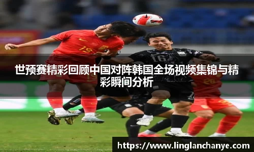 世预赛精彩回顾中国对阵韩国全场视频集锦与精彩瞬间分析